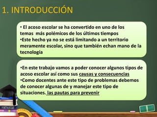 1. INTRODUCCIÓN
• El acoso escolar se ha convertido en uno de los
temas más polémicos de los últimos tiempos
•Este hecho ya no se está limitando a un territorio
meramente escolar, sino que también echan mano de la
tecnología
•En este trabajo vamos a poder conocer algunos tipos de
acoso escolar así como sus causas y consecuencias
•Como docentes ante este tipo de problemas debemos
de conocer algunas de y manejar este tipo de
situaciones. las pautas para prevenir
 