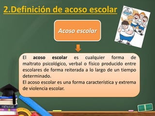 2.Definición de acoso escolar
Acoso escolar
El acoso escolar es cualquier forma de
maltrato psicológico, verbal o físico producido entre
escolares de forma reiterada a lo largo de un tiempo
determinado.
El acoso escolar es una forma característica y extrema
de violencia escolar.
 