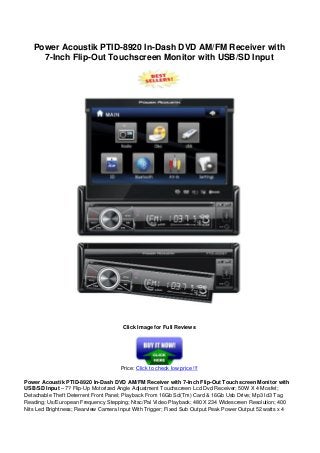 Power Acoustik PTID-8920 In-Dash DVD AM/FM Receiver with
7-Inch Flip-Out Touchscreen Monitor with USB/SD Input
Click Image for Full Reviews
Price: Click to check low price !!!
Power Acoustik PTID-8920 In-Dash DVD AM/FM Receiver with 7-Inch Flip-Out Touchscreen Monitor with
USB/SD Input – 7? Flip-Up Motorized Angle Adjustment Touchscreen Lcd Dvd Receiver; 50W X 4 Mosfet;
Detachable Theft Deterrent Front Panel; Playback From 16Gb Sd(Tm) Card & 16Gb Usb Drive; Mp3 Id3 Tag
Reading; Us/European Frequency Stepping; Ntsc/Pal Video Playback; 480 X 234 Widescreen Resolution; 400
Nits Led Brightness; Rearview Camera Input With Trigger; Fixed Sub Output.Peak Power Output 52 watts x 4
 