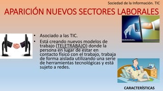 APARICIÓN NUEVOS SECTORES LABORALES
• Asociado a las TIC.
• Está creando nuevos modelos de
trabajo (TELETRABAJO) donde la
persona en lugar de estar en
contacto físico con el trabajo, trabaja
de forma aislada utilizando una serie
de herramientas tecnológicas y está
sujeto a redes.
CARACTERÍSTICAS
 