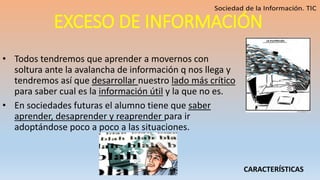 EXCESO DE INFORMACIÓN
• Todos tendremos que aprender a movernos con
soltura ante la avalancha de información q nos llega y
tendremos así que desarrollar nuestro lado más crítico
para saber cual es la información útil y la que no es.
• En sociedades futuras el alumno tiene que saber
aprender, desaprender y reaprender para ir
adoptándose poco a poco a las situaciones.
CARACTERÍSTICAS
 