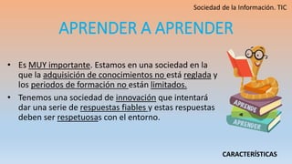 APRENDER A APRENDER
• Es MUY importante. Estamos en una sociedad en la
que la adquisición de conocimientos no está reglada y
los periodos de formación no están limitados.
• Tenemos una sociedad de innovación que intentará
dar una serie de respuestas fiables y estas respuestas
deben ser respetuosas con el entorno.
CARACTERÍSTICAS
 