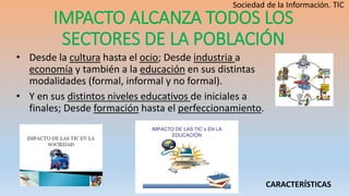 IMPACTO ALCANZA TODOS LOS
SECTORES DE LA POBLACIÓN
• Desde la cultura hasta el ocio; Desde industria a
economía y también a la educación en sus distintas
modalidades (formal, informal y no formal).
• Y en sus distintos niveles educativos de iniciales a
finales; Desde formación hasta el perfeccionamiento.
CARACTERÍSTICAS
 