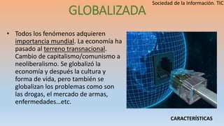 GLOBALIZADA
• Todos los fenómenos adquieren
importancia mundial. La economía ha
pasado al terreno transnacional.
Cambio de capitalismo/comunismo a
neoliberalismo. Se globalizó la
economía y después la cultura y
forma de vida, pero también se
globalizan los problemas como son
las drogas, el mercado de armas,
enfermedades…etc.
CARACTERÍSTICAS
 