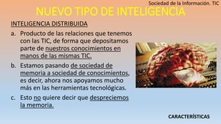 NUEVO TIPO DE INTELIGENCIA
INTELIGENCIA DISTRIBUIDA
a. Producto de las relaciones que tenemos
con las TIC, de forma que depositamos
parte de nuestros conocimientos en
manos de las mismas TIC.
b. Estamos pasando de sociedad de
memoria a sociedad de conocimientos,
es decir, ahora nos apoyamos mucho
más en las herramientas tecnológicas.
c. Esto no quiere decir que despreciemos
la memoria.
CARACTERÍSTICAS
 
