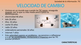 VELOCIDAD DE CAMBIO
• Vivimos en un mundo que cuando las TIC nacen, enseguida
mueren, por lo que su vida media poco a poco va
disminuyendo.
• electricidad 46 años
• tele 26 años
• tfno. 33 años
• coche 55 años
• radio 22 años
• ordenadores personales 16 años
• internet 7 años
• Esta velocidad supone un problema : no paramos a reflexionar
y a ver las posibilidades, limitaciones e impactos que las TIC
puedan producir.
CARACTERÍSTICAS
 