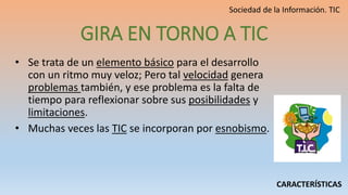 GIRA EN TORNO A TIC
• Se trata de un elemento básico para el desarrollo
con un ritmo muy veloz; Pero tal velocidad genera
problemas también, y ese problema es la falta de
tiempo para reflexionar sobre sus posibilidades y
limitaciones.
• Muchas veces las TIC se incorporan por esnobismo.
CARACTERÍSTICAS
 