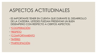 ASPECTOS ACTITUDINALES 
◦ ES IMPORTANTE TENER EN CUENTA QUE DURANTE EL DESARROLLO 
DE LA CATEDRA, USTEDES PUEDAN PRESENTAR UN BUEN 
DESEMPEÑO CON RESPECTO A CIERTOS ASPECTOS: 
◦ *COOPERACIÓN 
◦ *RESPETO 
◦ *COMPORTAMIENTO 
◦ *INTÉRES 
◦ *PARTICIPACIÓN 
 