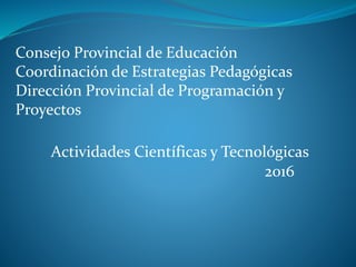 Consejo Provincial de Educación
Coordinación de Estrategias Pedagógicas
Dirección Provincial de Programación y
Proyectos
Actividades Científicas y Tecnológicas
2016
 