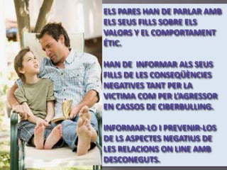ELS PARES HAN DE PARLAR AMB
ELS SEUS FILLS SOBRE ELS
VALORS Y EL COMPORTAMENT
ÉTIC.

HAN DE INFORMAR ALS SEUS
FILLS DE LES CONSEQÜÈNCIES
NEGATIVES TANT PER LA
VICTIMA COM PER L’AGRESSOR
EN CASSOS DE CIBERBULLING.

INFORMAR-LO I PREVENIR-LOS
DE LS ASPECTES NEGATIUS DE
LES RELACIONS ON LINE AMB
DESCONEGUTS.
 