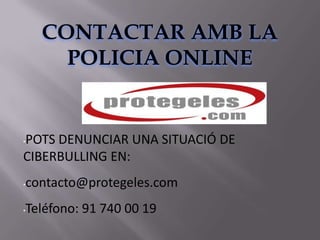 CONTACTAR AMB LA
      POLICIA ONLINE


POTS DENUNCIAR UNA SITUACIÓ DE
•

CIBERBULLING EN:
•contacto@protegeles.com
•Teléfono: 91 740 00 19
 