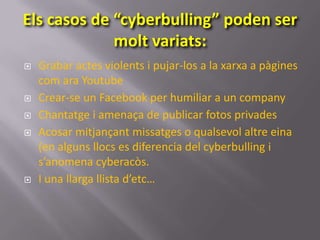 Els casos de “cyberbulling” poden ser
             molt variats:
   Grabar actes violents i pujar-los a la xarxa a pàgines
    com ara Youtube
   Crear-se un Facebook per humiliar a un company
   Chantatge i amenaça de publicar fotos privades
   Acosar mitjançant missatges o qualsevol altre eina
    (en alguns llocs es diferencia del cyberbulling i
    s’anomena cyberacòs.
   I una llarga llista d’etc…
 