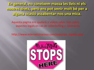 En general, no coneixem massa les lleis ni els
nostres drets, però ens pot venir molt bé per a
   alguna ocasió assabentar-nos una mica.
  Aquesta pàgina ens ajudarà si volem saber més sobre
    aspectes legals en cas de cyberbulling o cyberacòs.

  http://www.internetsinacoso.com/aspectos_legales.php
 