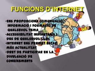 FUNCIONS D’INTERNET
•Ens proporciona comunicació,
  informació i formació de
  qualsevol tema
•Accessibilitat instantània i
 des de qualsevol lloc
•Internet ens permet estar
 més actualitzat
•Dret de participar en la
 divulgació de
 coneixements
 