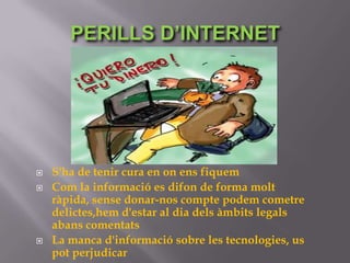 PERILLS D’INTERNET




   S'ha de tenir cura en on ens fiquem
   Com la informació es difon de forma molt
    ràpida, sense donar-nos compte podem cometre
    delictes,hem d'estar al dia dels àmbits legals
    abans comentats
   La manca d'informació sobre les tecnologies, us
    pot perjudicar
 
