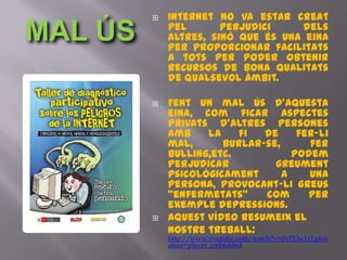    Internet no va estar creat
MAL ÚS       pel       perjudici    dels
             altres, sinó que és una eina
             per proporcionar facilitats
             a tots per poder obtenir
             recursos de bona qualitats
             de qualsevol àmbit.

            Fent un mal ús d'aquesta
             eina, com ficar aspectes
             privats d'altres persones
             amb    la    fi  de     fer-li
             mal,      burlar-se,      fer
             bulling,etc.           podem
             perjudicar         greument
             psicològicament      a    una
             persona, provocant-li greus
             "enfermetats"    com      per
             exemple depressions.
            Aquest vídeo resumeix el
             nostre treball:
             http://www.youtube.com/watch?v=jJvPLhc1rTg&fe
             ature=player_embedded
 