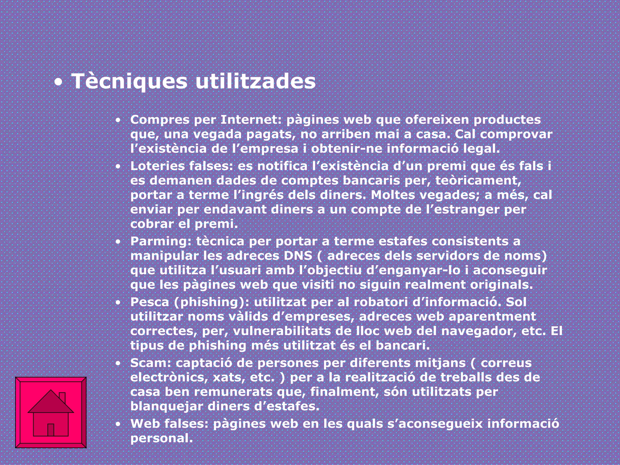 Tècniques utilitzades Compres per Internet: pàgines web que ofereixen productes que, una vegada pagats, no arriben mai a casa. Cal comprovar l’existència de l’empresa i obtenir-ne informació legal.  Loteries falses: es notifica l’existència d’un premi que és fals i es demanen dades de comptes bancaris per, teòricament, portar a terme l’ingrés dels diners. Moltes vegades; a més, cal enviar per endavant diners a un compte de l’estranger per cobrar el premi. Parming: tècnica per portar a terme estafes consistents a manipular les adreces DNS ( adreces dels servidors de noms) que utilitza l’usuari amb l’objectiu d’enganyar-lo i aconseguir que les pàgines web que visiti no siguin realment originals. Pesca (phishing): utilitzat per al robatori d’informació. Sol utilitzar noms vàlids d’empreses, adreces web aparentment correctes, per, vulnerabilitats de lloc web del navegador, etc. El tipus de phishing més utilitzat és el bancari. Scam: captació de persones per diferents mitjans ( correus electrònics, xats, etc. ) per a la realització de treballs des de casa ben remunerats que, finalment, són utilitzats per blanquejar diners d’estafes. Web falses: pàgines web en les quals s’aconsegueix informació personal. 