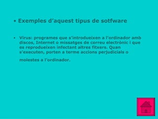 Exemples d’aquest tipus de sotfware Virus: programes que s’introdueixen a l’ordinador amb  discos, Internet o missatges de correu electrònic i que es reprodueixen infectant altres fitxers. Quan s’executen, porten a terme accions perjudicials o molestes a l’ordinador.   
