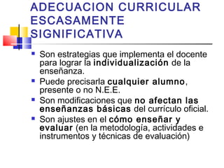 ADECUACION CURRICULAR
ESCASAMENTE
SIGNIFICATIVA
 Son estrategias que implementa el docente
para lograr la individualización de la
enseñanza.
 Puede precisarla cualquier alumno,
presente o no N.E.E.
 Son modificaciones que no afectan las
enseñanzas básicas del currículo oficial.
 Son ajustes en el cómo enseñar y
evaluar (en la metodología, actividades e
instrumentos y técnicas de evaluación)
 