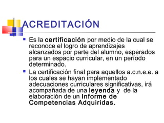 ACREDITACIÓN
 Es la certificación por medio de la cual se
reconoce el logro de aprendizajes
alcanzados por parte del alumno, esperados
para un espacio curricular, en un período
determinado.
 La certificación final para aquellos a.c.n.e.e. a
los cuales se hayan implementado
adecuaciones curriculares significativas, irá
acompañada de una leyenda y de la
elaboración de un Informe de
Competencias Adquiridas.
 