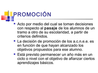 PROMOCIÓN
 Acto por medio del cual se toman decisiones
con respecto al pasaje de los alumnos de un
tramo a otro de su escolaridad, a partir de
criterios definidos.
 La decisión de promoción de los a.c.n.e.e. es
en función de que hayan alcanzado los
objetivos propuestos para ese alumno.
 Está previsto permanecer un año más en un
ciclo o nivel con el objetivo de afianzar ciertos
aprendizajes básicos.
 