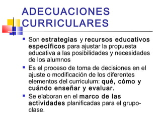 ADECUACIONES
CURRICULARES
 Son estrategias y recursos educativos
específicos para ajustar la propuesta
educativa a las posibilidades y necesidades
de los alumnos
 Es el proceso de toma de decisiones en el
ajuste o modificación de los diferentes
elementos del curriculum: qué, cómo y
cuándo enseñar y evaluar.
 Se elaboran en el marco de las
actividades planificadas para el grupo-
clase.
 