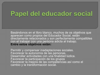 Basándonos en el libro blanco, muchos de os objetivos que
aparecen como propios del Educador Social, están
directamente relacionados y son perfectamente compatibles
con el trabajar con una persona adicta al trabajo.
Entre estos objetivos están:
Permitir y compensar inadaptaciones sociales.
Favorecer la autonomía de las personas.
Desarrollar actividades con una finalidad lúdica.
Favorecer la participación de los grupos
Favorecer la mejora de las competencias así como el
cambio y la transformación social.
 