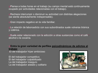 Piensa a todas horas en el trabajo (su campo mental está continuamente
ocupado por actividades relacionadas con el trabajo).
Rechaza interrumpir o disminuir su actividad con distintas alegaciones
(se siente absolutamente indispensable).
Gran impacto negativo en la vida familiar.
La relación de laboroadicto con sus subordinados suele volverse tiránica
y colérica.
Suele estar relacionado con la adicción a otras sustancias como el café
alcohol o la cocaína.
Entre la gran variedad de perfiles psicodinámicos de adictos al
trabajo
-El del trabajador híper ambicioso
El del trabajador competitivo
El del trabajador culpabilizado
La del trabajador inseguro
La del trabajador aislado y solitario
 