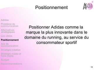 Positionnement Positionner Adidas comme la marque la plus innovante dans le domaine du running, au service du consommateur sportif Adidas Probléme de  communication Alternatives stratégiques Les cibles Positionnement Axe de communication Stratégie créative Stratégie media et hors media Budget Recommandations 