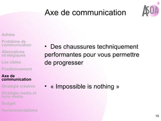 Axe de communication Des chaussures techniquement performantes pour vous permettre de progresser  « Impossible is nothing » Adidas Probléme de  communication Alternatives stratégiques Les cibles Positionnement Axe de communication Stratégie créative Stratégie media et hors media Budget Recommandations 