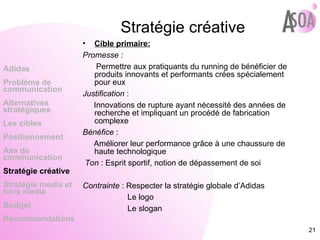 Stratégie créative Cible primaire: Promesse :  Permettre aux pratiquants du running de bénéficier de produits innovants et performants crées spécialement pour eux  Justification  :  Innovations de rupture ayant nécessité des années de recherche et impliquant un procédé de fabrication complexe  Bénéfice  :  Améliorer leur performance grâce à une chaussure de haute technologique Ton  : Esprit sportif, notion de dépassement de soi Contrainte  : Respecter la stratégie globale d’Adidas Le logo Le slogan Adidas Probléme de  communication Alternatives stratégiques Les cibles Positionnement Axe de communication Stratégie créative Stratégie media et hors media Budget Recommandations 