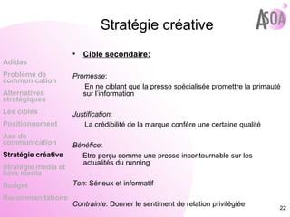Stratégie créative Cible secondaire: Promesse :  En ne ciblant que la presse spécialisée promettre la primauté sur l’information Justification :  La crédibilité de la marque confère une certaine qualité  Bénéfice :  Etre perçu comme une presse incontournable sur les actualités du running  Ton : Sérieux et informatif Contrainte : Donner le sentiment de relation privilégiée Adidas Probléme de  communication Alternatives stratégiques Les cibles Positionnement Axe de communication Stratégie créative Stratégie media et hors media Budget Recommandations 