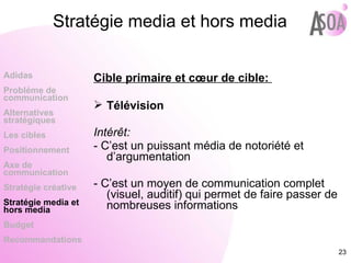 Stratégie media et hors media Cible primaire et cœur de cible:  Télévision Intérêt:  - C’est un puissant média de notoriété et d’argumentation - C’est un moyen de communication complet (visuel, auditif) qui permet de faire passer de nombreuses informations Adidas Probléme de  communication Alternatives stratégiques Les cibles Positionnement Axe de communication Stratégie créative Stratégie media et hors media Budget Recommandations 