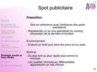 Spot publicitaire Proposition: Etre en cohérence avec l'ambiance des spots précédents - Représenter un ou une spécialiste du running chaussé(e) de la dernière innovation  Environnement: - D'abord en forêt puis dans les parcs et sur piste Rythme: - Du plus lent au plus rapide tout comme la musique - Les qualités intrinsèques différentielles apparaissent en bas d'écran  Adidas Probléme de  communication Alternatives stratégiques Les cibles Positionnement Axe de communication Stratégie créative Stratégie media et hors media Budget Recommandations 