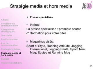 Presse spécialisée Intérêt: La presse spécialisée : première source d'information pour votre cible Magazines visés: Sport et Style, Running Attitude, Jogging International, Jogging Santé, Sport 1ère Mag, Equipe et Running Mag Adidas Probléme de  communication Alternatives stratégiques Les cibles Positionnement Axe de communication Stratégie créative Stratégie media et hors media Budget Recommandations Stratégie media et hors media 