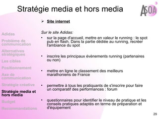 Site internet Sur le site Adidas:  sur la page d'accueil, mettre en valeur le running : le spot pub en flash. Dans la partie dédiée au running, recréer l'ambiance du spot inscrire les principaux évènements running (partenaires ou non) mettre en ligne le classement des meilleurs marathoniens de France permettre à tous les pratiquants de s'inscrire pour faire un comparatif des performances : forum questionnaires pour identifier le niveau de pratique et les conseils pratiques adaptés en terme de préparation et d'équipement Adidas Probléme de  communication Alternatives stratégiques Les cibles Positionnement Axe de communication Stratégie créative Stratégie media et hors media Budget Recommandations Stratégie media et hors media 