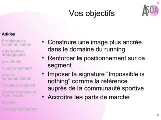 Vos objectifs Construire une image plus ancrée dans le domaine du running Renforcer le positionnement sur ce segment Imposer la signature “Impossible is nothing” comme la référence auprès de la communauté sportive Accroître les parts de marché Adidas Probléme de  communication Alternatives stratégiques Les cibles Positionnement Axe de communication Stratégie créative Stratégie media et hors media Budget Recommandations 