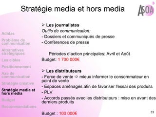 Les journalistes Outils de communication: - Dossiers et communiqués de presse - Conférences de presse Périodes d’action principales: Avril et Août Budget:  1 700 000€ Les distributeurs - Force de vente    mieux informer le consommateur en point de vente - Espaces aménagés afin de favoriser l'essai des produits - PLV  - Accords passés avec les distributeurs : mise en avant des derniers produits Budget :  100 000€ Adidas Probléme de  communication Alternatives stratégiques Les cibles Positionnement Axe de communication Stratégie créative Stratégie media et hors media Budget Recommandations Stratégie media et hors media 