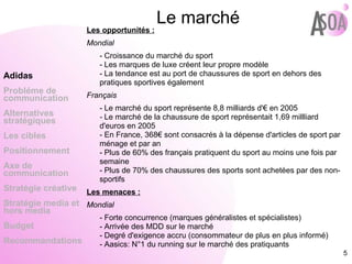 Le marché   Les opportunités : Mondial - Croissance du marché du sport - Les marques de luxe créent leur propre modèle - La tendance est au port de chaussures de sport en dehors des pratiques sportives également Français - Le marché du sport représente 8,8 milliards d'€ en 2005 -  Le marché de la chaussure de sport représentait 1,69 millliard d'euros en 2005 - En France, 368€ sont consacrés à la dépense d'articles de sport par ménage et par an - Plus de 60% des français pratiquent du sport au moins une fois par semaine - Plus de 70% des chaussures des sports sont achetées par des non-sportifs Les menaces : Mondial - Forte concurrence (marques généralistes et spécialistes) - Arrivée des MDD sur le marché - Degré d'exigence accru (consommateur de plus en plus informé) - Aasics: N°1 du running sur le marché des pratiquants  Adidas Probléme de  communication Alternatives stratégiques Les cibles Positionnement Axe de communication Stratégie créative Stratégie media et hors media Budget Recommandations 