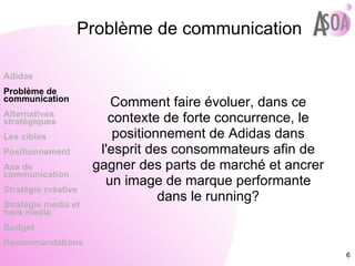Problème de communication Comment faire évoluer, dans ce contexte de forte concurrence, le positionnement de Adidas dans l'esprit des consommateurs afin de gagner des parts de marché et ancrer un image de marque performante dans le running? Adidas Problème de  communication Alternatives stratégiques Les cibles Positionnement Axe de communication Stratégie créative Stratégie media et hors media Budget Recommandations 
