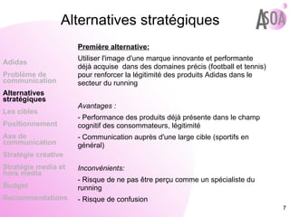 Alternatives stratégiques Première alternative: Utiliser l'image d'une marque innovante et performante déjà acquise  dans des domaines précis (football et tennis) pour renforcer la légitimité des produits Adidas dans le secteur du running Avantages : - Performance des produits déjà présente dans le champ cognitif des consommateurs, légitimité - Communication auprès d'une large cible (sportifs en général) Inconvénients: - Risque de ne pas être perçu comme un spécialiste du running - Risque de confusion Adidas Probléme de  communication Alternatives stratégiques Les cibles Positionnement Axe de communication Stratégie créative Stratégie media et hors media Budget Recommandations 