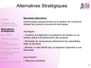 Alternatives Stratégiques Deuxième alternative: Communiquer exclusivement sur le secteur du running en utilisant les produits innovants et techniques Avantages : - Conférer une légitimité à la présence de Adidas sur ce secteur grâce à la performance des produits - Permettre de concurrencer directement les spécialistes dans ce domaine - Montrer un réel intérêt pour ce segment (répondre à une demande) Inconvénient : - Cible plus restreinte Adidas Probléme de  communication Alternatives stratégiques Les cibles Positionnement Axe de communication Stratégie créative Stratégie media et hors media Budget Recommandations 