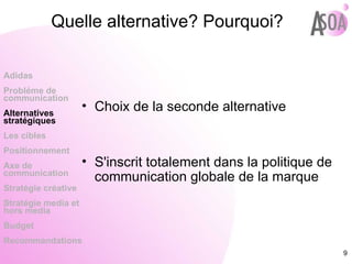Quelle alternative? Pourquoi? Choix de la seconde alternative S'inscrit totalement dans la politique de communication globale de la marque Adidas Probléme de  communication Alternatives stratégiques Les cibles Positionnement Axe de communication Stratégie créative Stratégie media et hors media Budget Recommandations 