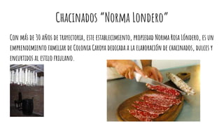 Chacinados “Norma Londero”
Con más de 30 años de trayectoria, este establecimiento, propiedad Norma Rosa Lóndero, es un
emprendimiento familiar de Colonia Caroya dedicada a la elaboración de chacinados, dulces y
encurtidos al estilo friulano.