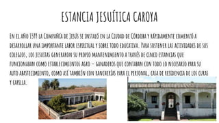 ESTANCIA JESUÍTICA CAROYA
En el año 1599 la Compañía de Jesús se instaló en la Ciudad de Córdoba y rápidamente comenzó a
desarrollar una importante labor espiritual y sobre todo educativa. Para sostener las actividades de sus
colegios, los jesuitas generaron su propio mantenimiento a través de cinco estancias que
funcionaban como establecimientos agro – ganaderos que contaban con todo lo necesario para su
auto abastecimiento, como así también con rancherías para el personal, casa de residencia de los curas
y capilla.