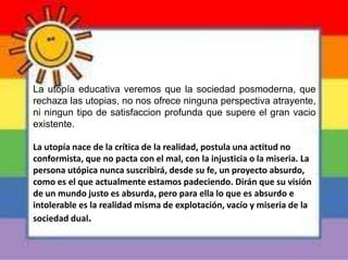La utopía educativa veremos que la sociedad posmoderna, que
rechaza las utopias, no nos ofrece ninguna perspectiva atrayente,
ni ningun tipo de satisfaccion profunda que supere el gran vacio
existente.
La utopía nace de la crítica de la realidad, postula una actitud no
conformista, que no pacta con el mal, con la injusticia o la miseria. La
persona utópica nunca suscribirá, desde su fe, un proyecto absurdo,
como es el que actualmente estamos padeciendo. Dirán que su visión
de un mundo justo es absurda, pero para ella lo que es absurdo e
intolerable es la realidad misma de explotación, vacío y miseria de la
sociedad dual.
 