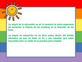 La utopía de la educación es en lo sucesivo la única esperanza
de reorientar la historia de los hombres en la dirección de los
fines.
La utopía en educación no se lleva acabo dentro del ámbito
educativo ya que no tiene un fin y son aquellos que están
impuestas pero no están en la practica para enseñar
 