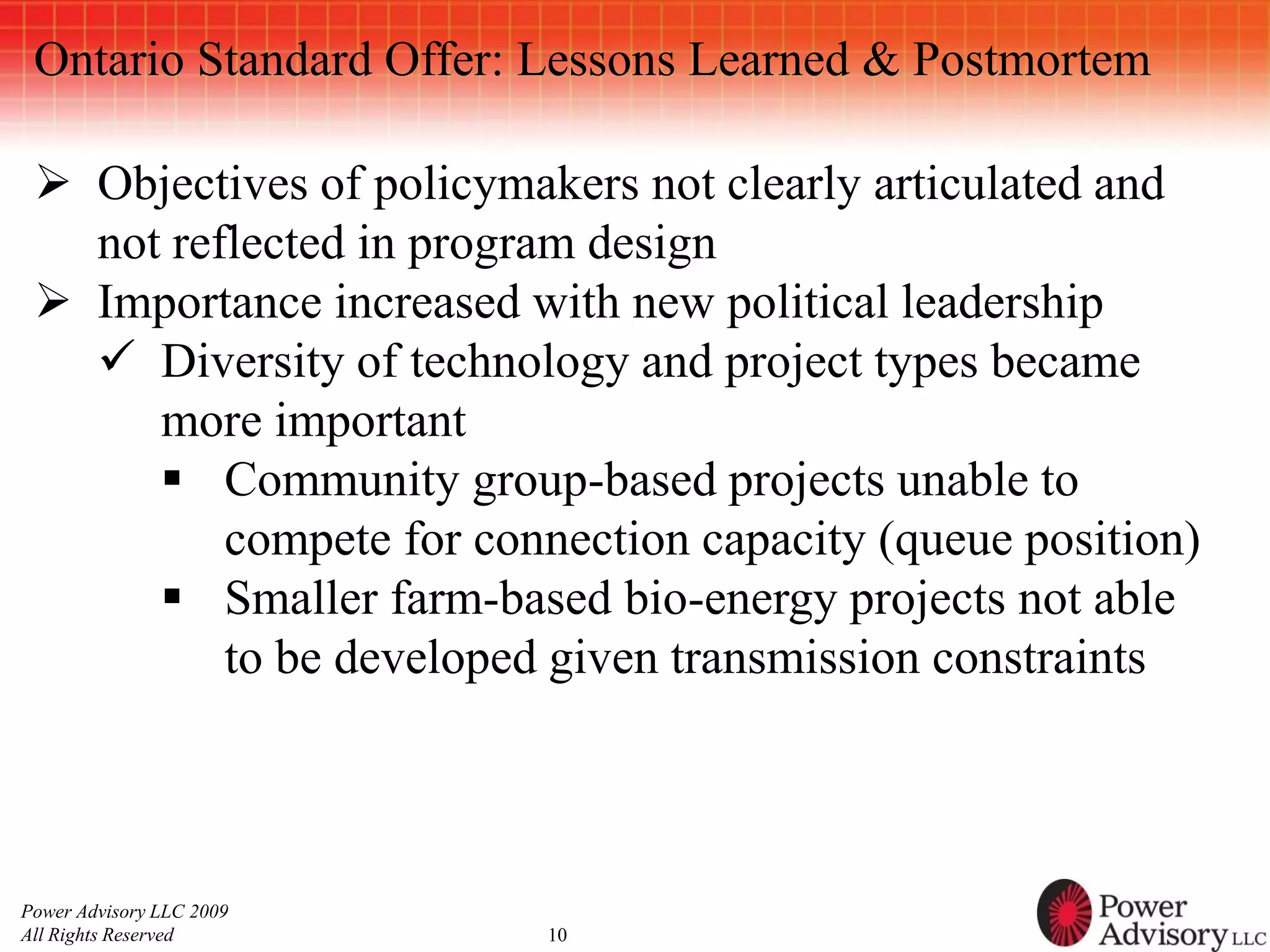 Ontario Standard Offer: Lessons Learned & Postmortem

  Objectives of policymakers not clearly articulated and
   not reflected in program design
  Importance increased with new political leadership
    Diversity of technology and project types became
      more important
       Community group-based projects unable to
          compete for connection capacity (queue position)
       Smaller farm-based bio-energy projects not able
          to be developed given transmission constraints



Power Advisory LLC 2009
All Rights Reserved       10
 
