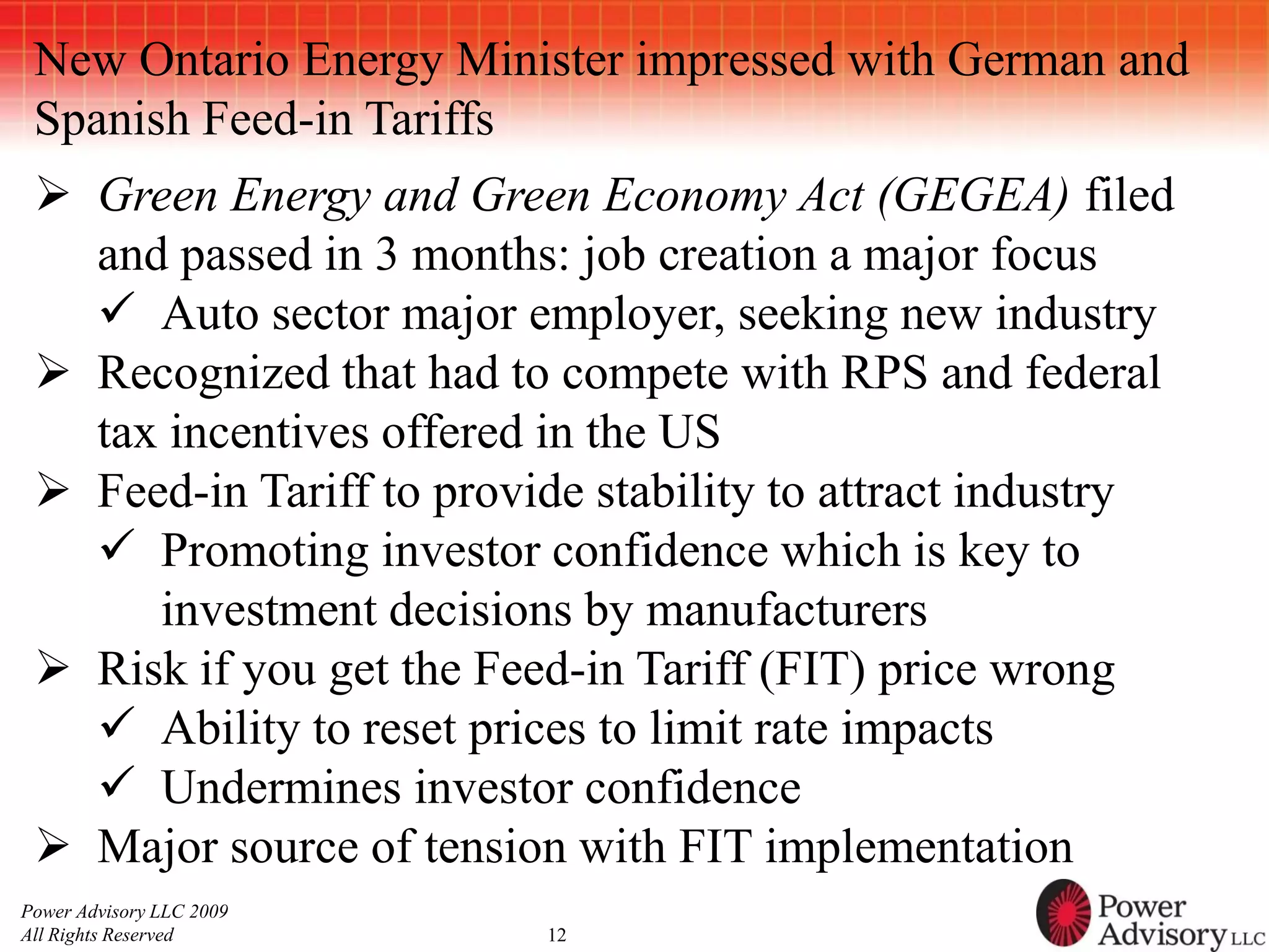 New Ontario Energy Minister impressed with German and
 Spanish Feed-in Tariffs
  Green Energy and Green Economy Act (GEGEA) filed
   and passed in 3 months: job creation a major focus
    Auto sector major employer, seeking new industry
  Recognized that had to compete with RPS and federal
   tax incentives offered in the US
  Feed-in Tariff to provide stability to attract industry
    Promoting investor confidence which is key to
      investment decisions by manufacturers
  Risk if you get the Feed-in Tariff (FIT) price wrong
    Ability to reset prices to limit rate impacts
    Undermines investor confidence
  Major source of tension with FIT implementation
Power Advisory LLC 2009
All Rights Reserved       12
 