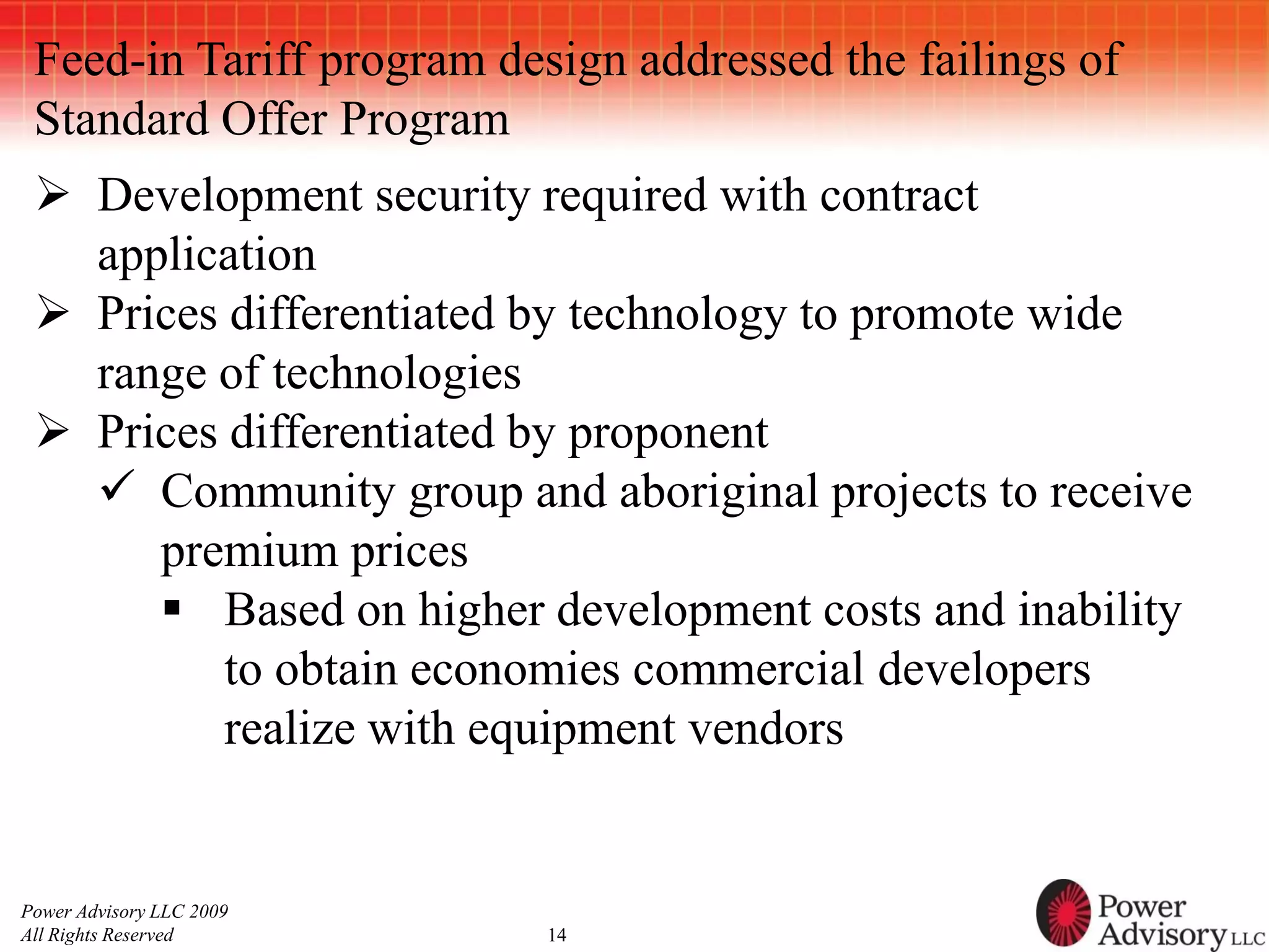 Feed-in Tariff program design addressed the failings of
 Standard Offer Program
  Development security required with contract
   application
  Prices differentiated by technology to promote wide
   range of technologies
  Prices differentiated by proponent
    Community group and aboriginal projects to receive
      premium prices
       Based on higher development costs and inability
          to obtain economies commercial developers
          realize with equipment vendors


Power Advisory LLC 2009
All Rights Reserved        14
 